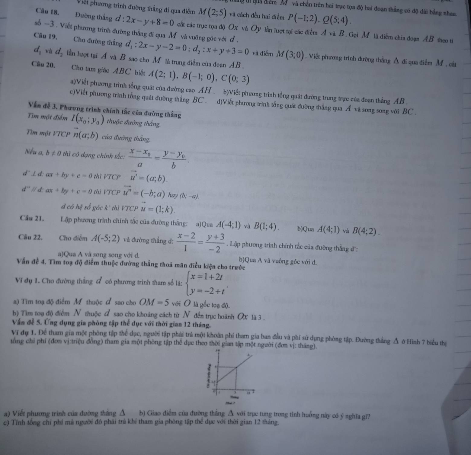 li quả điểm M và chắn trên hai trục tọa độ hai đoạn thằng có độ dài bằng nhau.
Viềt phương trình đường thẳng đi qua điểm M(2;5) và cách đều hai điểm P(-1;2).Q(5;4).
Câu 18. Đường thẳng d:2x-y+8=0 cất các trục tọa độ Ox và Oy lần lượt tại các điểm A và B. Gọi M là điểm chia đoạn AB theo ti
số -3 . Viết phương trình đường thẳng đi qua M và vuông góc với đ .
Câu 19. Cho đường thắng d_1:2x-y-2=0;d_2:x+y+3=0 và điểm M(3;0). Viết phương trình đường thẳng Δ đi qua điểm M , cắt
d_1 và d_2 lần lượt tại A và B sao cho M là trung điểm của đoạn AB .
Câu 20. Cho tam giác ABC biết A(2;1),B(-1;0),C(0;3)
a)Viết phương trình tổng quát của đường cao AH . b)Viết phương trình tổng quát đường trung trực của đoạn thẳng AB .
c)Viết phương trình tổng quát đường thằng BC . d)Viết phương trình tổng quát đường thẳng qua Á và song song với BC .
Vấn đề 3. Phương trình chính tắc của đường thằng
Tìm một điểm I(x_0;y_0) thuộc đường thắng.
Tìm một VTCP n(a;b) của đường thằng.
Nếu a, b!= 0 thì có dạng chính tắc: frac x-x_0a=frac y-y_0b.
d ⊥d: ax+by+c=0 thì VTCP vector u'=(a;b).
d''//d. ax+by+c=0 thì VTCP vector u''=(-b;a) hay (b;-a).
d có hhat c số góc k² thì VTCP vector u=(1;k).
Câu 21. Lập phương trình chính tắc của đường thẳng: a)Qua A(-4;1) và B(1;4). b)Qua A(4;1) vǎ B(4;2).
Câu 22. Cho điểm A(-5;2) và đường thẳng d:  (x-2)/1 = (y+3)/-2  Lập phương trình chính tắc của đường thẳng d':
a)Qua A và song song với d. b)Qua A và vuông góc với d.
Vấn đề 4. Tìm toạ độ điểm thuộc đường thắng thoả mãn điều kiện cho trước
Ví dụ 1. Cho đường thẳng đ có phương trình tham số là: beginarrayl x=1+2t y=-2+tendarray. .
a) Tìm toạ độ điểm M thuộc đ sao cho OM=5 với O là gốc toạ độ.
b) Tim toạ độ điểm N thuộc đ sao cho khoảng cách từ N đến trục hoành Ox là 3 .
Vấn đề 5. Ứng dụng gia phòng tập thể dục với thời gian 12 tháng.
Ví dụ 1. Để tham gia một phòng tập thể dục, người tập phải trà một khoản phí tham gia ban đầu và phí sử dụng phòng tập. Đường thẳng Δ ở Hình 7 biểu thị
tổng chỉ phí (đơn vị:triệu đồng) tham gia một phòng tập thể dục theo thời gian tập một người (đơn vị: tháng).
Mà ?
a) Viết phương trình của đường thẳng Δ b) Giao điểm của đường thắng △ với trục tung trong tình huống này có ý nghĩa gi?
c) Tính tổng chỉ phí mà người đó phải trả khi tham gia phòng tập thể dục với thời gian 12 tháng.
