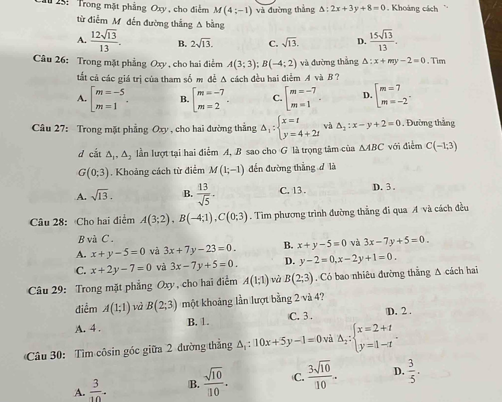 25: Trong mặt phẳng Oxy, cho điểm M(4;-1) và đường thắng △ :2x+3y+8=0. Khoảng cách
từ điểm M. đến đường thắng △ bang
A.  12sqrt(13)/13 . sqrt(13). D.  15sqrt(13)/13 .
B. 2sqrt(13). C.
Câu 26: Trong mặt phẳng Oxy , cho hai điểm A(3;3);B(-4;2) và đường thẳng △ :x+my-2=0. Tim
tất cả các giá trị của tham số m đề △ cách đều hai điểm A và B？
A. beginbmatrix m=-5 m=1endarray. . B. beginarrayl m=-7 m=2endarray. . C. beginarrayl m=-7 m=1endarray. . D. beginarrayl m=7 m=-2endarray. .
Câu 27: Trong mặt phẳng Oxy, cho hai đường thẳng Delta _1:beginarrayl x=t y=4+2tendarray. và △ _2:x-y+2=0. Đường thẳng
d cắt △ _1,△ _2 ln lượt tại hai điểm A, B sao cho G là trọng tâm của △ ABC với điểm C(-1;3)
G(0;3). Khoảng cách từ điểm M(1;-1) đến đường thẳng đ là
A. sqrt(13). B.  13/sqrt(5) . C. 13 . D. 3 .
Câu 28: Cho hai điểm A(3;2),B(-4;1),C(0;3). Tìm phương trình đường thắng đi qua A và cách đều
B và C .
A. x+y-5=0 và 3x+7y-23=0. B. x+y-5=0 và 3x-7y+5=0.
C. x+2y-7=0 và 3x-7y+5=0. D. y-2=0,x-2y+1=0.
Câu 29: Trong mặt phẳng Oxy, cho hai điểm A(1;1) và B(2;3). Có bao nhiêu đường thắng Δ cách hai
điểm A(1;1) và B(2;3) một khoảng lần lượt bằng 2 và 4?
C. 3 . D. 2 .
A. 4 . B. 1.
Câu 30: Tìm côsin góc giữa 2 đường thẳng △ _1:10x+5y-1=0 và Delta _2:beginarrayl x=2+t y=|1-tendarray. .
D.  3/5 .
A.  3/10 .
B.  sqrt(10)/10 .
C.  3sqrt(10)/10 .