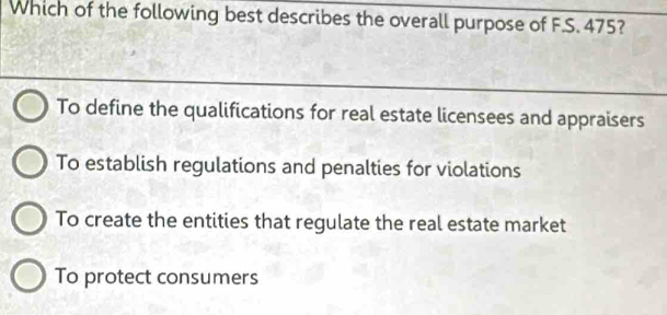 Which of the following best describes the overall purpose of F.S. 475?
To define the qualifications for real estate licensees and appraisers
To establish regulations and penalties for violations
To create the entities that regulate the real estate market
To protect consumers