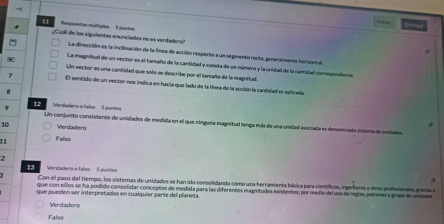 Volver Entregar
11 Respuestas múltiples 5 puntos
¿Cuál de los siguientes enunciados no es verdadero?
La dirección es la inclinación de la línea de acción respecto a un segmento recto, generalmente horizontal.
La magnitud de un vector es el tamaño de la cantidad y consta de un número y la unidad de la cantidad correspondiente.
Un vector es una cantidad que solo se describe por el tamaño de la magnitud.
7
El sentido de un vector nos indica en hacia que lado de la línea de la acción la cantidad es aplicada.
8
9 12 Verdadero o falso 5 puntos
Un conjunto consistente de unidades de medida en el que ninguna magnitud tenga más de una unidad asociada es denominado sistema de unidades.
10 Verdadero
11
Falso
2
13 Verdadero o falso 5 puntos
3 Con el paso del tiempo, los sistemas de unidades se han ido consolidando como una herramienta básica para científicos, ingenieros y otros profesionales, gracias a
que con ellos se ha podido consolidar conceptos de medida para las diferentes magnitudes existentes; por medio del uso de reglas, patrones y grupo de unidades
que pueden ser interpretados en cualquier parte del planeta.
Verdadero
Falso