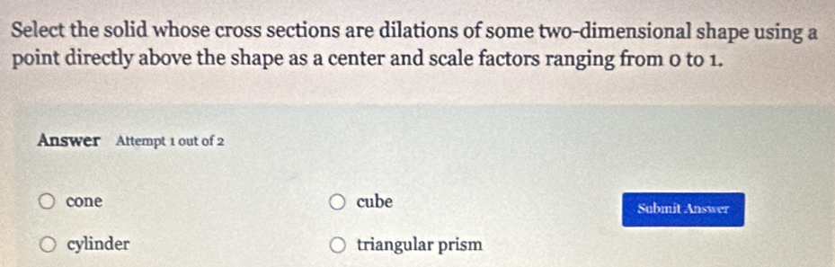 Select the solid whose cross sections are dilations of some two-dimensional shape using a
point directly above the shape as a center and scale factors ranging from 0 to 1.
Answer Attempt 1 out of 2
cone cube Submit Answer
cylinder triangular prism