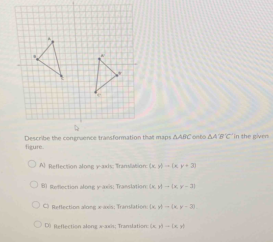 Describe the congruence transformation that maps △ ABC onto △ A'B'C' in the given
figure.
A) Reflection along y-axis; Translation: (x,y)to (x,y+3)
B) Reflection along y-axis; Translation: (x,y)to (x,y-3)
C) Reflection along x-axis; Translation: (x,y)to (x,y-3).
D) Reflection along x-axis; Translation: (x,y)to (x,y)