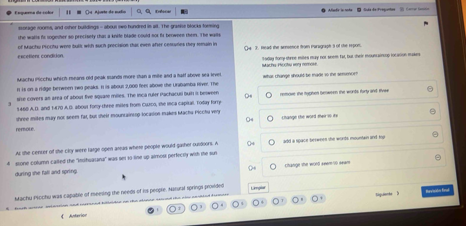 Esquema de color ○« Ajuste de sudio Enfocer Añadir la nota Guía de Preguntas Cerrar Sesión
storage roorns, and other buildings - about two hundred in all. The granite blocks forming
the walls fit together so precisely that a knife blade could not fit between them. The walls
of Machu Picchu were built with such precision that even after centuries they remain in
excellent condition. 〇。 2. Read the sentence from Paragraph 3 of the report.
Today forty-three miles may not seem far, but their mountaintop location makes
Machu Picchu very remole.
Machu Picchu which means old peak stands more than a mile and a half above sea level. What change should be made to the sentence?
It is on a ridge between two peaks. It is about 2,000 feet above the Urabamba River. The
site covers an area of about five square miles. The Inca ruler Pachacuti built it between
3 remove the hyphen between the words forty and three
1460 A.D. and 1470 A.D. about forty-three miles from Cuzco, the Inca capital. Today forty-
three miles may not seem far, but their mountaintop location makes Machu Picchu very
D4 change the word their to its
remote.
At the center of the city were large open areas where people would gather outdoors. A add a space between the words mountain and top
4 stone column called the "intihuatana" was set to line up almost perfectly with the sun
change the word seem to seam
during the fall and spring.
Machu Picchu was capable of meeting the needs of its people. Natural springs provided Limpiar
5 6 7 Revisión final
rn n d hilleidae on the elon n . and the niru anahled farm
Siguiente 》
2
3
Anterior