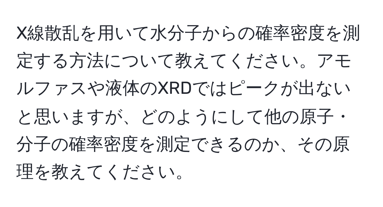 X線散乱を用いて水分子からの確率密度を測定する方法について教えてください。アモルファスや液体のXRDではピークが出ないと思いますが、どのようにして他の原子・分子の確率密度を測定できるのか、その原理を教えてください。