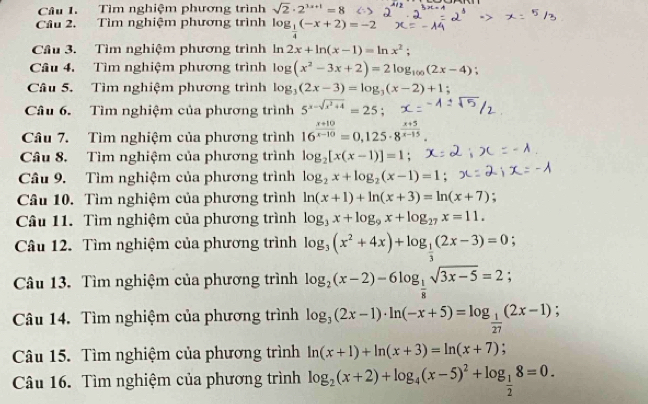 Tìm nghiệm phương trình sqrt(2)· 2^(3x+1)=8
Câu 2. Tìm nghiệm phương trình log _ 1/4 (-x+2)=-2
Cầu 3. Tìm nghiệm phương trình ln 2x+ln (x-1)=ln x^2;
Câu 4. Tìm nghiệm phương trình log (x^2-3x+2)=2log _100(2x-4)
Câu 5. Tìm nghiệm phương trình log _3(2x-3)=log _3(x-2)+1 :
Câu 6. Tìm nghiệm của phương trình 5^(x-sqrt(x^2)+4)=25;
Câu 7. Tìm nghiệm của phương trình 16^(frac x+10)x-10=0,125· 8^(frac x+5)x-15
Câu 8. Tìm nghiệm của phương trình log _2[x(x-1)]=1;
Câu 9. Tìm nghiệm của phương trình log _2x+log _2(x-1)=1;
Câu 10. Tìm nghiệm của phương trình ln (x+1)+ln (x+3)=ln (x+7)
Câu 11. Tìm nghiệm của phương trình log _3x+log _9x+log _27x=11.
Câu 12. Tìm nghiệm của phương trình log _3(x^2+4x)+log _ 1/3 (2x-3)=0;
Câu 13. Tìm nghiệm của phương trình log _2(x-2)-6log _ 1/8 sqrt(3x-5)=2;
Câu 14. Tìm nghiệm của phương trình log _3(2x-1)· ln (-x+5)=log _ 1/27 (2x-1)
Câu 15. Tìm nghiệm của phương trình ln (x+1)+ln (x+3)=ln (x+7) :
Câu 16. Tìm nghiệm của phương trình log _2(x+2)+log _4(x-5)^2+log _ 1/2 8=0.