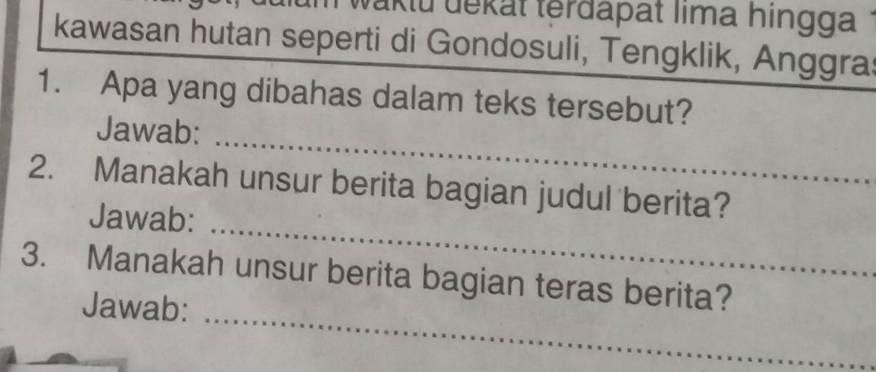 waktu dekät terðapät lima hingga 
kawasan hutan seperti di Gondosuli, Tengklik, Anggra: 
1. Apa yang dibahas dalam teks tersebut? 
_ 
Jawab: 
_ 
2. Manakah unsur berita bagian judul berita? 
Jawab: 
_ 
3. Manakah unsur berita bagian teras berita? 
Jawab: