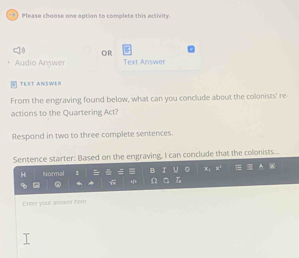 Please choose one option to complete this activity. 
OR 
Audio Answer Text Answer 
TEXT ANSWER 
From the engraving found below, what can you conclude about the colonists' re- 
actions to the Quartering Act? 
Respond in two to three complete sentences. 
Sentence starter: Based on the engraving, I can conclude that the colonists... 
I 
H Normal x_2 x^2
_ T_x
Enter your answer here