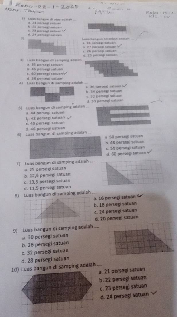 Luas bangun di atas edaiah
a. 21 persagi satuan
b. 22 perseg satuan
c. 23 persegl satuan
d. 24 persegi satuan
2
uas bangun tersebut adalah
. 28 perceg situan. 27 persep satuan
c. 26 persegi satuan
d. 25 perseg satuan
3) Luas bangun di samping adala
a. 35 persegi satuan
b. 45 persegi satuan
c. 40 persegi satuan
d. 38 persegi satuan
4) Luas bangun di samping adalah
a. 36 persegi satuan
b. 34 perseg) satuan
c. 32 persegi sotuan
d. 30 perseg! satuan
5) Luas bangun di samping adalah_
a. 44 persegi satuan
b. 42 persegi satuan
c. 40 persegi satuan
d. 46 persegi satuan
6) Luas bangun di samping adalah ....
a 58 persegi satuan
b. 48 perseg) satuan
c. 50 persegi satuan
d. 60 persegi satuan
7) Luas bangun di samping adalah ....
a. 25 persegi satuan
b. 12,5 persegi satuan
c. 13,5 persegi satuan
d. 11,5 persegi satuan
8) Luas bangun di samping adalah_
a. 16 persegi satuan
b. 18 persegi satuan
c. 24 persegi satuan
d. 20 persegi satuan
9) Luas bangun di samping adalah ....
a. 30 persegi satuan
b. 26 persegi satuan
c. 32 persegi satuan
d. 28 persegi satuan
10) Luas bangun di samping adalah ....
a. 21 persegi satuan
b. 22 persegi satuan
c. 23 persegi satuan
d. 24 persegi satuan