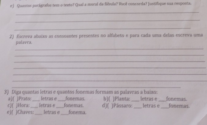 Quantos parágrafos tem o texto? Qual a moral da fábula? Você concorda? justifique sua resposta. 
_ 
_ 
_ 
2) Escreva abaízo as consoantes presentes no alfabeto e para cada uma delas escreva uma 
palavra. 
_ 
_ 
_ 
_ 
_ 
_ 
_ 
3) Diga quantas letras e quantos fonemas formam as palavras a baixo: 
a)( )Prato:_ letras e_ fonemas. b)( )Planta: _letras e _fonemas. 
c)( )Hora: _letras e_ fonemas. d)( )Pássaro:_ letras e _fonemas. 
e)( )Chaves:_ letras e_ fonema.