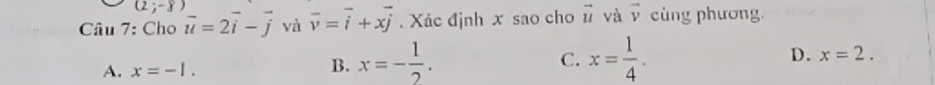 (2;-8)
Câu 7: Cho vector u=2vector i-vector j và vector v=vector i+xvector j. Xác định x sao cho vector u và vector v cùng phương.
A. x=-1.
C.
B. x=- 1/2 . x= 1/4 . D. x=2.