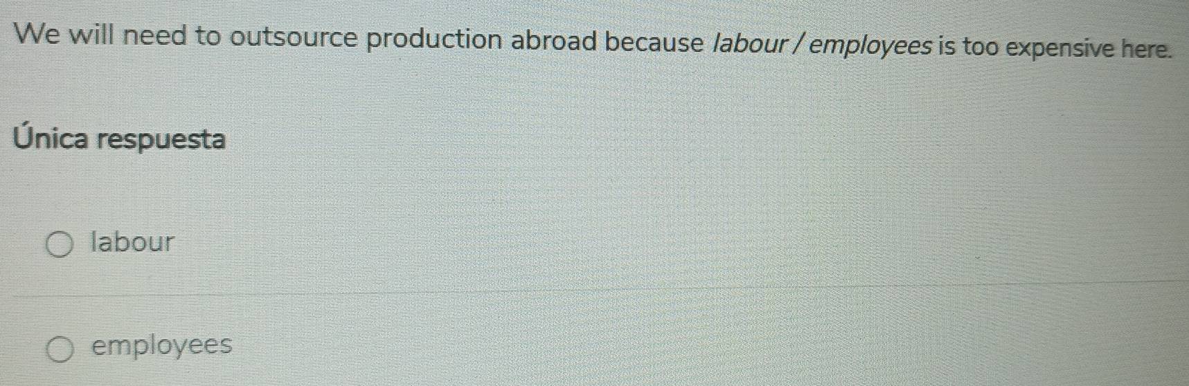 We will need to outsource production abroad because labour / employees is too expensive here.
Única respuesta
labour
employees