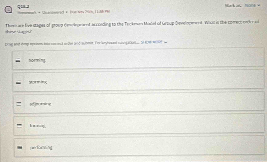 a Q18.2
Mark as: None 
Homework * Unanswered * Due Nov 25th; 11:59 PM
There are five stages of group development according to the Tuckman Model of Group Development. What is the correct order of
these stages?
Drag and drop options into correct order and submit. For keyboard navigation... SHOW MORE
norming
storming
adjourning
forming
≡ performing