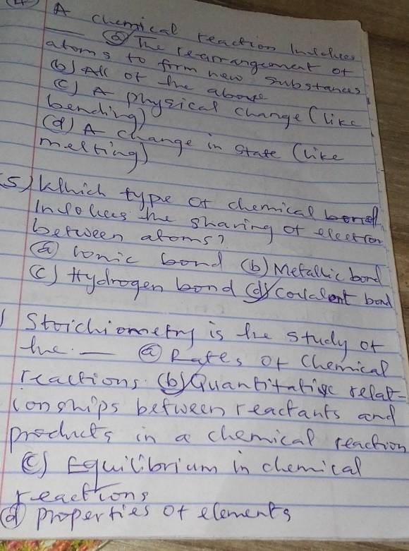 ④A chemicel reaction lnsluce
gTe reamangeament of
atos to form new substances
() All of the abovd
( ) A physical change (like
bencing)
(Q)A c ange in stade (like
meeting
s)Which type of chemical borred
Inolces the sharing of election
between afoms?
(E conic bord (b ) Mefallic bord
(C ) trydragen bond (couelent bad
Stoichioetry is the study of
the. ⑤Rates of Chemical
rractions (b)Quantitntigc refae.
conpips befween reactants and
products in a chemical teachion
( Equilibriam in chemical
cong
paper is of slomenes