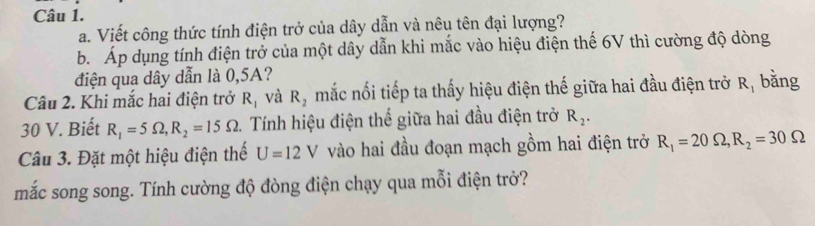 Viết công thức tính điện trở của dây dẫn và nêu tên đại lượng? 
b. Áp dụng tính điện trở của một dây dẫn khi mắc vào hiệu điện thế 6V thì cường độ dòng 
điện qua dây dẫn là 0,5A? 
Câu 2. Khi mắc hai điện trở R_1 và R_2 mắc nối tiếp ta thấy hiệu điện thế giữa hai đầu điện trở R_1 bằng 
30 V. Biết R_1=5Omega , R_2=15Omega 2. Tính hiệu điện thế giữa hai đầu điện trở R_2. 
Câu 3. Đặt một hiệu điện thế U=12V vào hai đầu đoạn mạch gồm hai điện trở R_1=20Omega , R_2=30Omega
mắc song song. Tính cường độ đòng điện chạy qua mỗi điện trở?