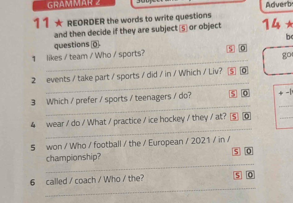 GRAMMAR 2 Adverb 
11 ★ REORDER the words to write questions 
and then decide if they are subject ā⑤ or object 
14 
b 
questions σ. 
_ 
1 likes / team / Who / sports? s 0 
go 
_ 
2 events / take part / sports / did / in / Which / Liv? S 0 
s o 
_ 
3 Which / prefer / sports / teenagers / do? + -1 
_ 
4 wear / do / What / practice / ice hockey / they / at? ⑤ @ 
_ 
5 won / Who / football / the / European / 2021 / in / 
S 0 
_ 
championship? 
_ 
6 called / coach / Who / the? 
S 0