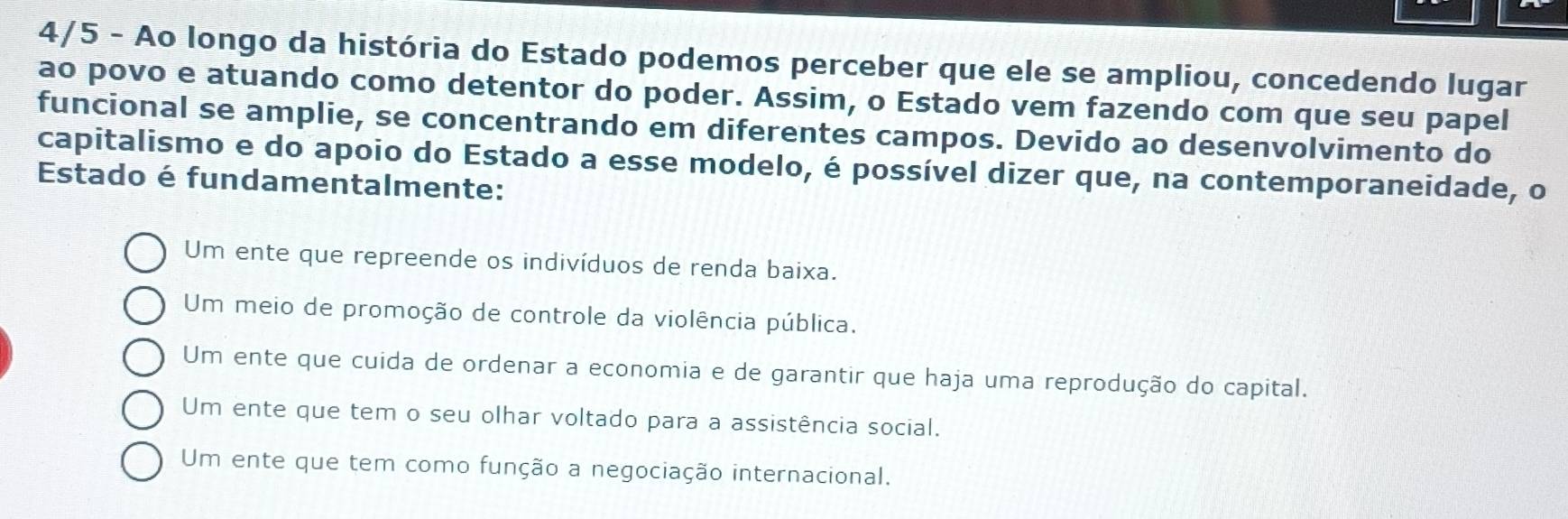 4/5 - Ao longo da história do Estado podemos perceber que ele se ampliou, concedendo lugar
ao povo e atuando como detentor do poder. Assim, o Estado vem fazendo com que seu papel
funcional se amplie, se concentrando em diferentes campos. Devido ao desenvolvimento do
capitalismo e do apoio do Estado a esse modelo, é possível dizer que, na contemporaneidade, o
Estado é fundamentalmente:
Um ente que repreende os indivíduos de renda baixa.
Um meio de promoção de controle da violência pública.
Um ente que cuida de ordenar a economia e de garantir que haja uma reprodução do capital.
Um ente que tem o seu olhar voltado para a assistência social.
Um ente que tem como função a negociação internacional.