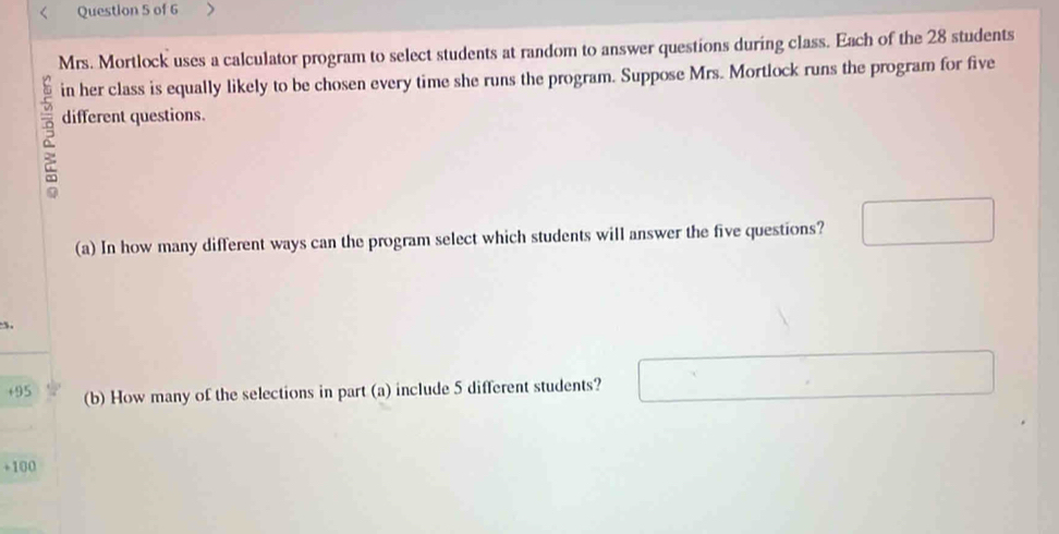 Mrs. Mortlock uses a calculator program to select students at random to answer questions during class. Each of the 28 students 
in her class is equally likely to be chosen every time she runs the program. Suppose Mrs. Mortlock runs the program for five
2 different questions. 
(a) In how many different ways can the program select which students will answer the five questions? 
+ 95 (b) How many of the selections in part (a) include 5 different students? 
+ 100