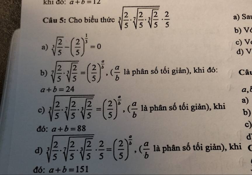 khi đỏ: a+b=12
Câu 5: Cho biểu thức sqrt[3](frac 2)5· sqrt[7](frac 2)5· sqrt[3](frac 2)5·  2/5  a) Sa
b) V
a) sqrt[3](frac 2)5-( 2/5 )^ 1/3 =0
c) V
d) V
b) sqrt[7](frac 2)5· sqrt[3](frac 2)5=( 2/5 )^ a/b , ( a/b  là phân số tối giản), khi đó: Câu
a+b=24 a,l
a)
c) sqrt[3](frac 2)5· sqrt[7](frac 2)5· sqrt[3](frac 2)5=( 2/5 )^ a/b , ( a/b  là phân số tối giản), khi
b)
đó: a+b=88
c)
d
d) sqrt[3](frac 2)5· sqrt[7](frac 2)5· sqrt[3](frac 2)5·  2/5 =( 2/5 )^ a/b , ( a/b  là phân số tối giản), khi 
đó: a+b=151