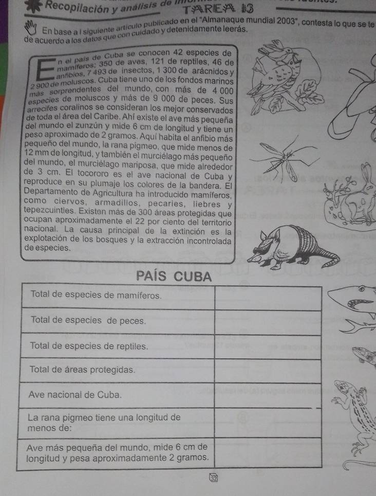 Recopilación y analisis de i TARIEA 13 
En base a I siguiente artículo publicado en el 'Almanaque mundial 2003'' , contesta lo que se te 
de acuerdo a los dalos que con culdado y detenidamente leerás. 
n el país de Cuba se conocen 42 especies de 
mamíferos; 350 de aves, 121 de reptiles, 46 de 
antibios, 7 493 de insectos, 1 300 de arácnidos y
2 900 de moluscos. Cuba tiene uno de los fondos marinos 
más sorprendentes del mundo, con más de 4 000
especies de moluscos y más de 9 000 de peces. Sus 
arrecifes coralinos se consideran los mejor conservados 
de toda el área del Caribe. Ahí existe el ave más pequeña 
del mundo el zunzún y mide 6 cm de longitud y tiene un 
peso aproximado de 2 gramos. Aquí habita el anfibio más 
pequeño del mundo, la rana pigmeo, que mide menos de
12 mm de longitud, y también el murciélago más pequeño 
del mundo, el murciélago mariposa, que mide alrededor 
de 3 cm. El tocororo es el ave nacional de Cuba y 
reproduce en su plumaje los colores de la bandera. El 
Departamento de Agricultura ha introducido mamíferos, 
como ciervos, armadilios, pecaries, liebres y 
tepezcuinties. Existen más de 300 áreas protegidas que 
ocupan aproximadamente el 22 por ciento del territorio 
nacional. La causa principal de la extinción es la 
explotación de los bosques y la extracción incontrolada 
de especies.