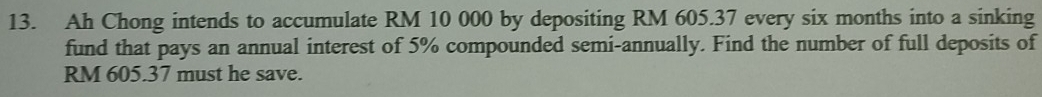 Ah Chong intends to accumulate RM 10 000 by depositing RM 605.37 every six months into a sinking 
fund that pays an annual interest of 5% compounded semi-annually. Find the number of full deposits of
RM 605.37 must he save.