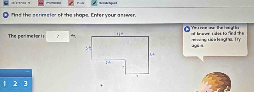 Reference Protractor Ruler Scratchpad 
Find the perimeter of the shape. Enter your answer. 
You can use the lengths 
The perimeter is ? ft.of known sides to find the 
missing side lengths. Try 
again.
1 2 2