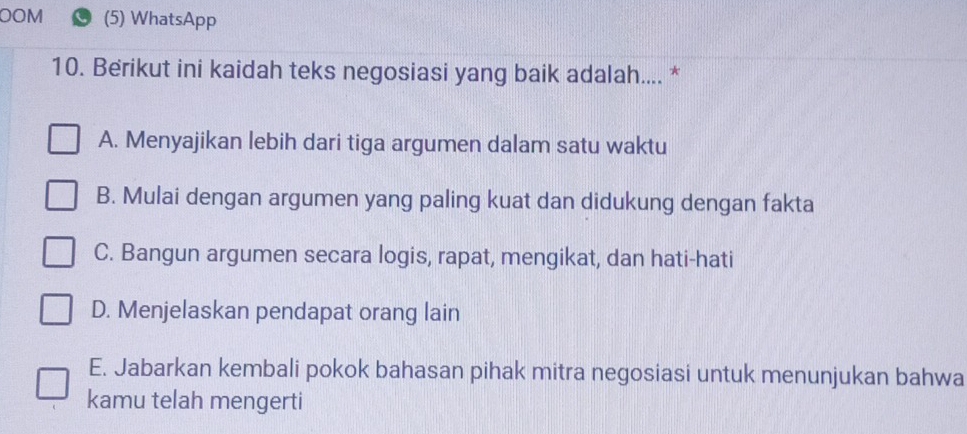 OOM (5) WhatsApp
10. Berikut ini kaidah teks negosiasi yang baik adalah.... *
A. Menyajikan lebih dari tiga argumen dalam satu waktu
B. Mulai dengan argumen yang paling kuat dan didukung dengan fakta
C. Bangun argumen secara logis, rapat, mengikat, dan hati-hati
D. Menjelaskan pendapat orang lain
E. Jabarkan kembali pokok bahasan pihak mitra negosiasi untuk menunjukan bahwa
kamu telah mengerti