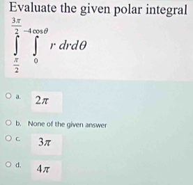 Evaluate the given polar integral
∈tlimits _ π /2 ^ 3π /2 ∈tlimits _0^(4∈fty θ)rdrdθ
a. 2π
b. None of the given answer
C 3π
d. 4π