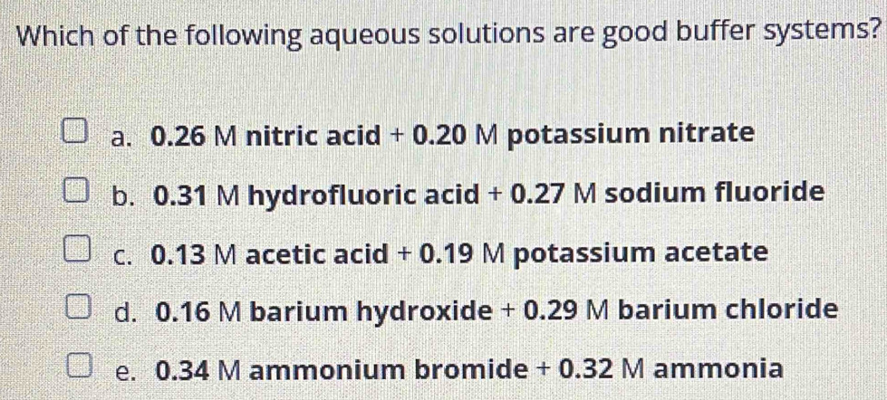 Which of the following aqueous solutions are good buffer systems?
a. 0.26 M nitric acid + 0.20 M potassium nitrate
b. 0.31 M hydrofluoric acid + 0.27 M sodium fluoride
c. 0.13 M acetic acid + 0.19 M potassium acetate
d. 0.16 M barium hydroxide + 0.29 M barium chloride
e. 0.34 M ammonium bromide + 0.32 M ammonia