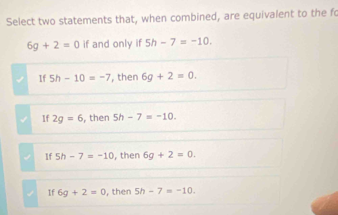 Select two statements that, when combined, are equivalent to the fo
6g+2=0 if and only if 5h-7=-10.
If 5h-10=-7 , then 6g+2=0.
If 2g=6 , then 5h-7=-10.
If 5h-7=-10 , then 6g+2=0.
If 6g+2=0 , then 5h-7=-10.