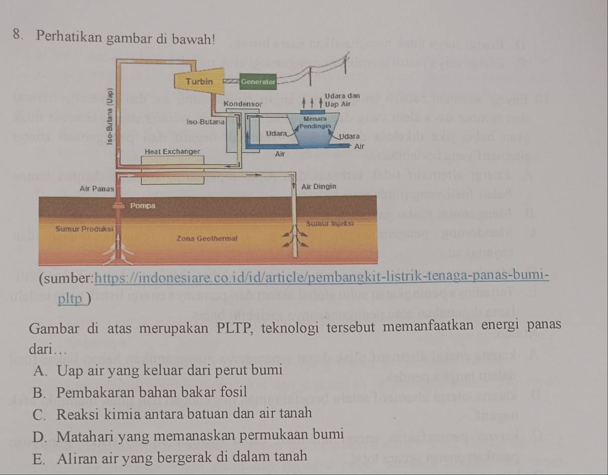 Perhatikan gambar di bawah!
(sumber:https://indonesiare.co.id/id/article/pembangkit-listrik-tenaga-panas-bumi-
pltp )
Gambar di atas merupakan PLTP, teknologi tersebut memanfaatkan energi panas
dari...
A. Uap air yang keluar dari perut bumi
B. Pembakaran bahan bakar fosil
C. Reaksi kimia antara batuan dan air tanah
D. Matahari yang memanaskan permukaan bumi
E. Aliran air yang bergerak di dalam tanah