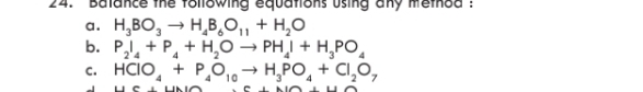 Balance the following equations using any method 
a. H_3BO_3to H_4B_6O_11+H_2O
b. P_2I_4+P_4+H_2Oto PH_4I+H_3PO_4
C. HCIO_4+P_4O_10to H_3PO_4+CI_2O_7