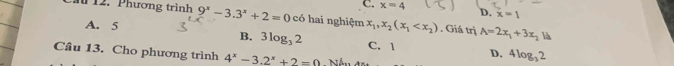 C. x=4 D. x=1
12. Phương trình 9^x-3.3^x+2=0 có hai nghiệm x_1,x_2(x_1 . Giá trị A=2x_1+3x_2
A. 5
là
B. 3log _32 C. 1 D. 4log _32
Câu 13. Cho phương trình 4^x-3.2^x+2=0 Nần