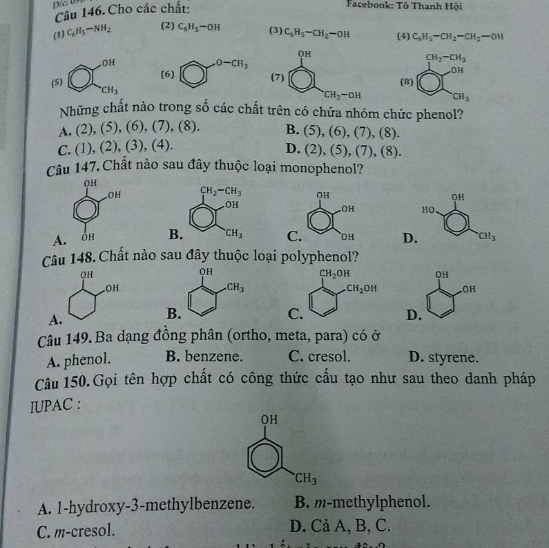 Cho các chất:
Facebook: Tô Thanh Hội
(1) C_6H_5-NH_2 (2) C_6H_5-OH (3) C_6H_5-CH_2-OH (4) C_6H_5-CH_2-CH_2-OH
CH_2-CH_3
(5) bigcirc □ _cH_3^circ H (8) O(beginarrayr OH CH_3endarray
Những chất nào trong shat ocdot ac chất trên có chứa nhóm chức phenol?
A. (2),(5),(6),(7),(8).
B. (5),(6),(7),(8).
C. (1),(2),(3),(4).
D. (2),(5),(7),(8).
Câu 147.Chất nào sau đây thuộc loại monophenol?

B.
D
Câu 148. Chất nào sau đây thuộc loại polyphenol?
OH
OH
A
D.
Câu 149.Ba dạng đồng phân (ortho, meta, para) có ở
A. phenol. B. benzene. C. cresol. D. styrene.
Câu 150.Gọi tên hợp chất có công thức cấu tạo như sau theo danh pháp
IUPAC :
QH
CH_3
A. 1-hydroxy-3-methylbenzene. B. m-methylphenol.
C. m-cresol. D. Cả A, B, C.