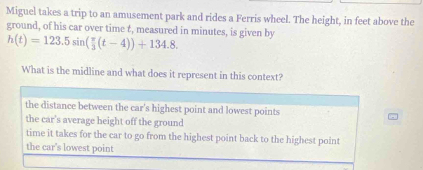 Miguel takes a trip to an amusement park and rides a Ferris wheel. The height, in feet above the
ground, of his car over time t, measured in minutes, is given by
h(t)=123.5sin ( π /3 (t-4))+134.8. 
What is the midline and what does it represent in this context?
the distance between the car’s highest point and lowest points
the car’s average height off the ground
time it takes for the car to go from the highest point back to the highest point
the car's lowest point