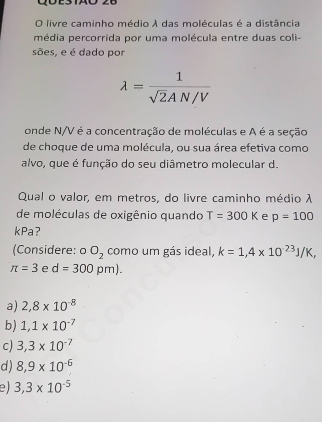 Q0ES1AO 26
O livre caminho médio λ das moléculas é a distância
média percorrida por uma molécula entre duas coli-
sões, e é dado por
lambda = 1/sqrt(2)AN/V 
onde N/V é a concentração de moléculas e A é a seção
de choque de uma molécula, ou sua área efetiva como
alvo, que é função do seu diâmetro molecular d.
Qual o valor, em metros, do livre caminho médio λ
de moléculas de oxigênio quando T=300K e p=100
kPa?
(Considere: o O_2 como um gás ideal, k=1,4* 10^(-23)J/K,
π =3 e d=300pm).
a) 2,8* 10^(-8)
b) 1,1* 10^(-7)
c) 3,3* 10^(-7)
d) 8,9* 10^(-6)
e) 3,3* 10^(-5)