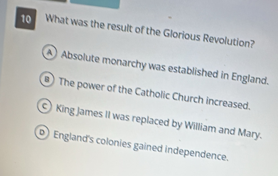 What was the result of the Glorious Revolution?
A) Absolute monarchy was established in England.
B) The power of the Catholic Church increased.
King James II was replaced by William and Mary.
D) England's colonies gained independence.