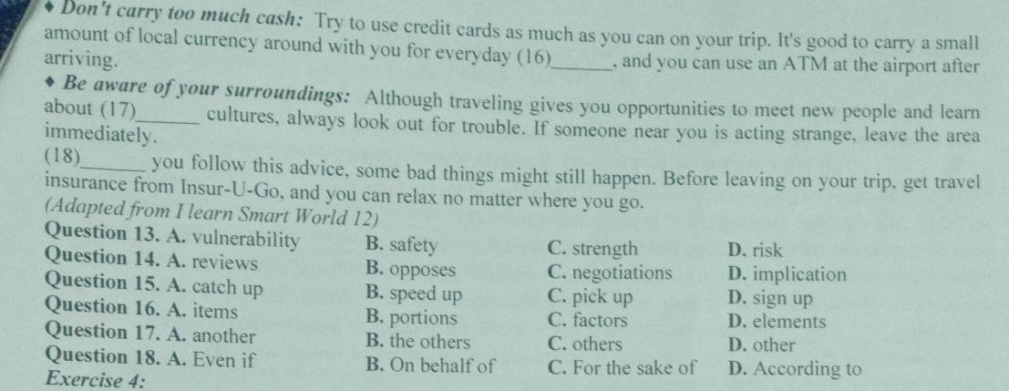 Don't carry too much cash: Try to use credit cards as much as you can on your trip. It's good to carry a small
amount of local currency around with you for everyday (16)
arriving. _, and you can use an ATM at the airport after
Be aware of your surroundings: Although traveling gives you opportunities to meet new people and learn
about (17)_ cultures, always look out for trouble. If someone near you is acting strange, leave the area
immediately.
(18)_ you follow this advice, some bad things might still happen. Before leaving on your trip, get travel
insurance from Insur-U-Go, and you can relax no matter where you go.
(Adapted from I learn Smart World 12)
Question 13. A. vulnerability B. safety C. strength D. risk
Question 14. A. reviews B. opposes C. negotiations D. implication
Question 15. A. catch up B. speed up C. pick up D. sign up
Question 16. A. items B. portions C. factors D. elements
Question 17. A. another B. the others C. others D. other
Question 18. A. Even if B. On behalf of C. For the sake of D. According to
Exercise 4: