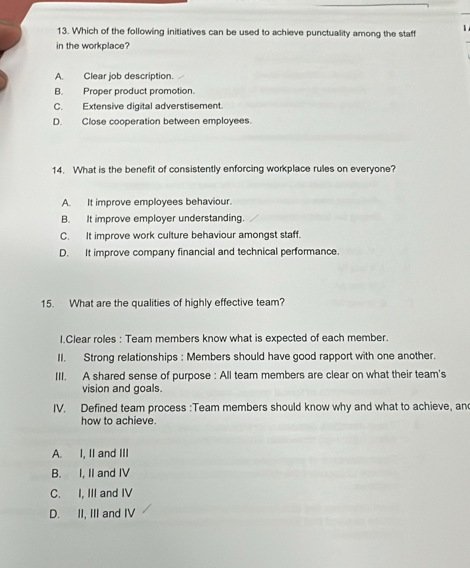 Which of the following initiatives can be used to achieve punctuality among the staff
in the workplace?
A. Clear job description.
B. Proper product promotion.
C. Extensive digital adverstisement.
D. Close cooperation between employees.
14. What is the benefit of consistently enforcing workplace rules on everyone?
A. It improve employees behaviour.
B. It improve employer understanding.
C. It improve work culture behaviour amongst staff.
D. It improve company financial and technical performance.
15. What are the qualities of highly effective team?
I.Clear roles : Team members know what is expected of each member.
II. Strong relationships : Members should have good rapport with one another.
III. A shared sense of purpose : All team members are clear on what their team's
vision and goals.
IV. Defined team process :Team members should know why and what to achieve, and
how to achieve.
A. I, II and III
B. I, II and IV
C. I, III and IV
D. II, III and IV