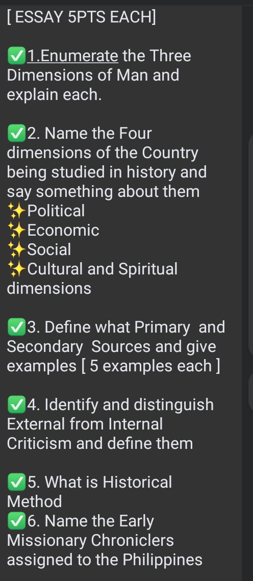 [ ESSAY 5PTS EACH] 
1.Enumerate the Three 
Dimensions of Man and 
explain each. 
2. Name the Four 
dimensions of the Country 
being studied in history and 
say something about them 
Political 
Economic 
Social 
Cultural and Spiritual 
dimensions 
3. Define what Primary and 
Secondary Sources and give 
examples [ 5 examples each ] 
4. Identify and distinguish 
External from Internal 
Criticism and define them 
5. What is Historical 
Method 
6. Name the Early 
Missionary Chroniclers 
assigned to the Philippines