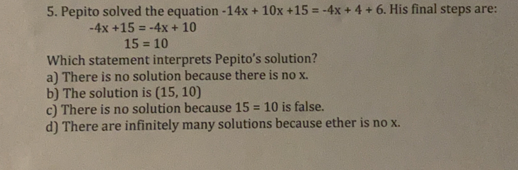 Pepito solved the equation -14x+10x+15=-4x+4+6. His final steps are:
-4x+15=-4x+10
15=10
Which statement interprets Pepito’s solution?
a) There is no solution because there is no x.
b) The solution is (15,10)
c) There is no solution because 15=10 is false.
d) There are infinitely many solutions because ether is no x.