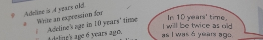 Adeline is A years old. 
a Write an expression for 
i Adeline’s age in 10 years ’ time In 10 years ' time, 
I will be twice as old 
Adcline's age 6 years ago. 
as I was 6 years ago.