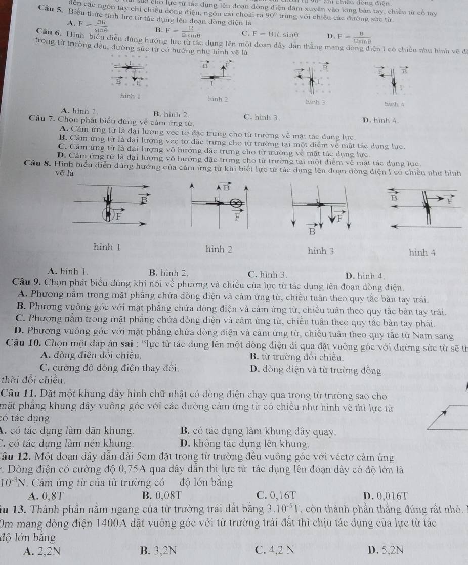 chỉ chiếu đồng điện.
sao cho lực từ tác dụng lên đoạn đòng điện đâm xuyên vào lòng bản tay, chiều từ cổ tay
dền các ngón tay chỉ chiều dòng điện, ngồn cái choãi ra 90° trùng với chiều các đường sức từ.
Câu 5. Biểu thức tính lực tử tác dụng lên đoạn dòng điện là
A. F= BIl/sin θ   B. F= It/B.sin θ   C. F=BIl. sinθ D. F= B/1lsin θ  
Câu 6. Hình biểu diễn đúng hướng lực từ tác dụng lên một đoạn dây dẫn thằng mang dòng diện I có chiều như hình vẽ đ
trong từ trường đều, đường sức từ có hướng như hình vẽ là
B
1
hinh 1 hinh 2 hinh 3 hinh 4
A. hình 1 B. hình 2. C. hình 3.
Câu 7. Chọn phát biểu đúng về cảm ứng từ. D. hinh 4.
A. Cảm ứng từ là đại lượng vec tơ đặc trưng cho từ trường về mặt tác dụng lực.
B. Cảm ứng từ là đại lượng vec tơ đặc trưng cho từ trường tại một điểm về mặt tác dụng lực
C. Cảm ứng từ là đại lượng vô hướng đặc trưng cho từ trường về mặt tác dụng lực
D. Cảm ứng từ là đại lượng vô hướng đặc trưng cho từ trường tại một điểm về mặt tác dụng lực
Câu 8. Hình biểu diễn đúng hướng của cảm ứng từ khi biết lực từ tác dụng lên đoạn dòng điện I có chiều như hình
vē là
B F
F
hình 1 hình 2 hình 3 hinh 4
A. hình 1. B. hình 2. C. hình 3. D. hình 4.
Câu 9. Chọn phát biểu đúng khi nói về phương và chiều của lực từ tác dụng lên đoạn dòng điện.
A. Phương nằm trong mặt phẳng chứa dòng điện và cảm ứng từ, chiều tuần theo quy tắc bàn tay trái.
B. Phương vuông góc với mặt phẳng chứa dòng điện và cảm ứng từ, chiều tuân theo quy tắc bàn tay trái.
C. Phương nằm trong mặt phẳng chứa dòng điện và cảm ứng từ, chiều tuần theo quy tắc bàn tay phải.
D. Phương vuông góc với mặt phẳng chứa dòng điện và cảm ứng từ, chiều tuần theo quy tắc từ Nam sang
Câu 10. Chọn một đáp án sai : “lực từ tác dụng lên một dòng điện đi qua đặt vuông góc với đường sức từ sẽ th
A. dòng điện đổi chiều. B. từ trường đổi chiều.
C. cường độ dòng điện thay đổi. D. dòng điện và từ trường đồng
thời đồi chiều.
Câu 11. Đặt một khung dây hình chữ nhật có dòng điện chạy qua trong từ trường sao cho
phặt phăng khung dây vuông góc với các đường cảm ứng từ có chiều như hình vẽ thì lực từ
tó tác dụng
A. có tác dụng làm dãn khung. B. có tác dụng làm khung dây quay.
C. có tác dụng làm nén khung D. không tác dụng lên khung.
Tầu 12. Một đoạn dây dẫn dài 5cm đặt trong từ trường đều vuông góc với véctơ cảm ứng
r. Dòng điện có cường độ 0,75A qua dây dẫn thì lực từ tác dụng lên đoạn dây có độ lớn là
10^(-3)N.  Cảm ứng từ của từ trường có độ lớn bằng
A. 0,8T B. 0,08T C. 0,16T D. 0,016T
u 13. Thành phần nằm ngang của từ trường trái đất bằng 3. 10^(-5)T '' còn thành phần thắng đứng rất nhỏ 
Om mang dòng điện 1400A đặt vuông góc với từ trường trái đất thì chịu tác dụng của lực từ tác
độ lớn băng
A. 2,2N B. 3,2N C. 4,2 N D. 5,2N