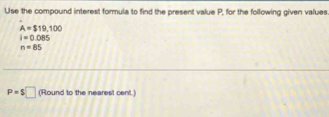 Use the compound interest formula to find the present value P, for the following given values.
A=$19,100
i=0.085
n=85
P=$□ (Round to the nearest cent.)