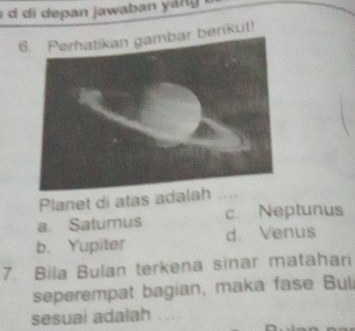 di depan jawaban ang .
6. Perhatikan gambar berikut!
Planet di atas adalah_
c. Neptunus
a. Satumus
d. Venus
b. Yupiter
7. Bila Bulan terkena sinar matahari
seperempat bagian, maka fase Bul
sesuai adalah ...