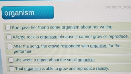 POTENTIAL POIN
organism
She gave her friend some organism about her writing.
A large rock is organism because it cannot grow or reproduce.
After the song, the crowd responded with organism for the
performer.
She wrote a report about the small organism.
That organism is able to grow and reproduce rapidly.