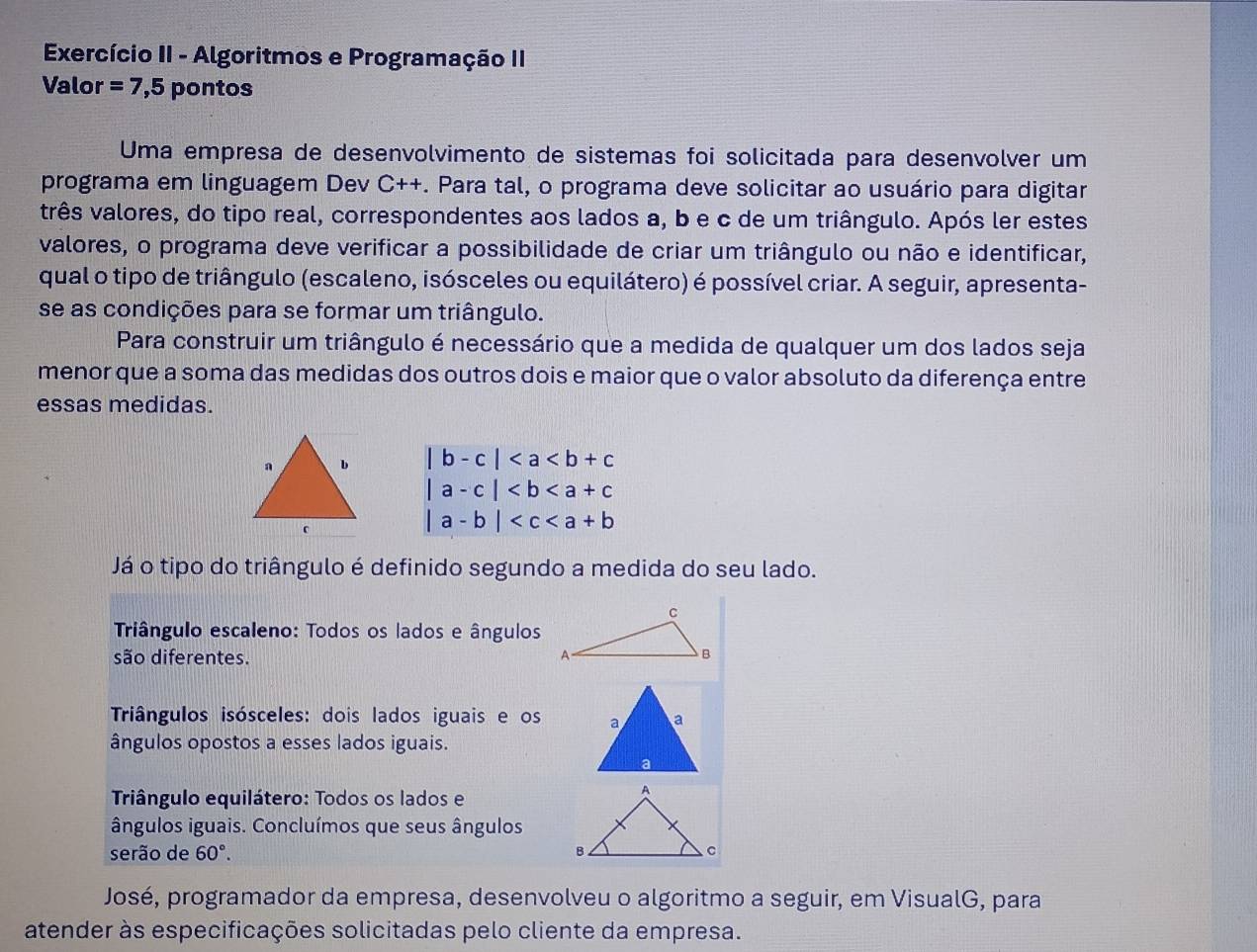 Exercício II - Algoritmos e Programação II 
Valor =7,5ponto s 
Uma empresa de desenvolvimento de sistemas foi solicitada para desenvolver um 
programa em linguagem Dev C++. Para tal, o programa deve solicitar ao usuário para digitar 
três valores, do tipo real, correspondentes aos lados a, b e c de um triângulo. Após ler estes 
valores, o programa deve verificar a possibilidade de criar um triângulo ou não e identificar, 
qual o tipo de triângulo (escaleno, isósceles ou equilátero) é possível criar. A seguir, apresenta- 
se as condições para se formar um triângulo. 
Para construir um triângulo é necessário que a medida de qualquer um dos lados seja 
menor que a soma das medidas dos outros dois e maior que o valor absoluto da diferença entre 
essas medidas.
|b-c|
|a-c|
|a-b|
Já o tipo do triângulo é definido segundo a medida do seu lado. 
Triângulo escaleno: Todos os lados e ângulos 
são diferentes. 
Triângulos isósceles: dois lados iguais e os 
ângulos opostos a esses lados iguais. 
Triângulo equilátero: Todos os lados e 
ângulos iguais. Concluímos que seus ângulos 
serão de 60°. 
José, programador da empresa, desenvolveu o algoritmo a seguir, em VisualG, para 
atender às especificações solicitadas pelo cliente da empresa.