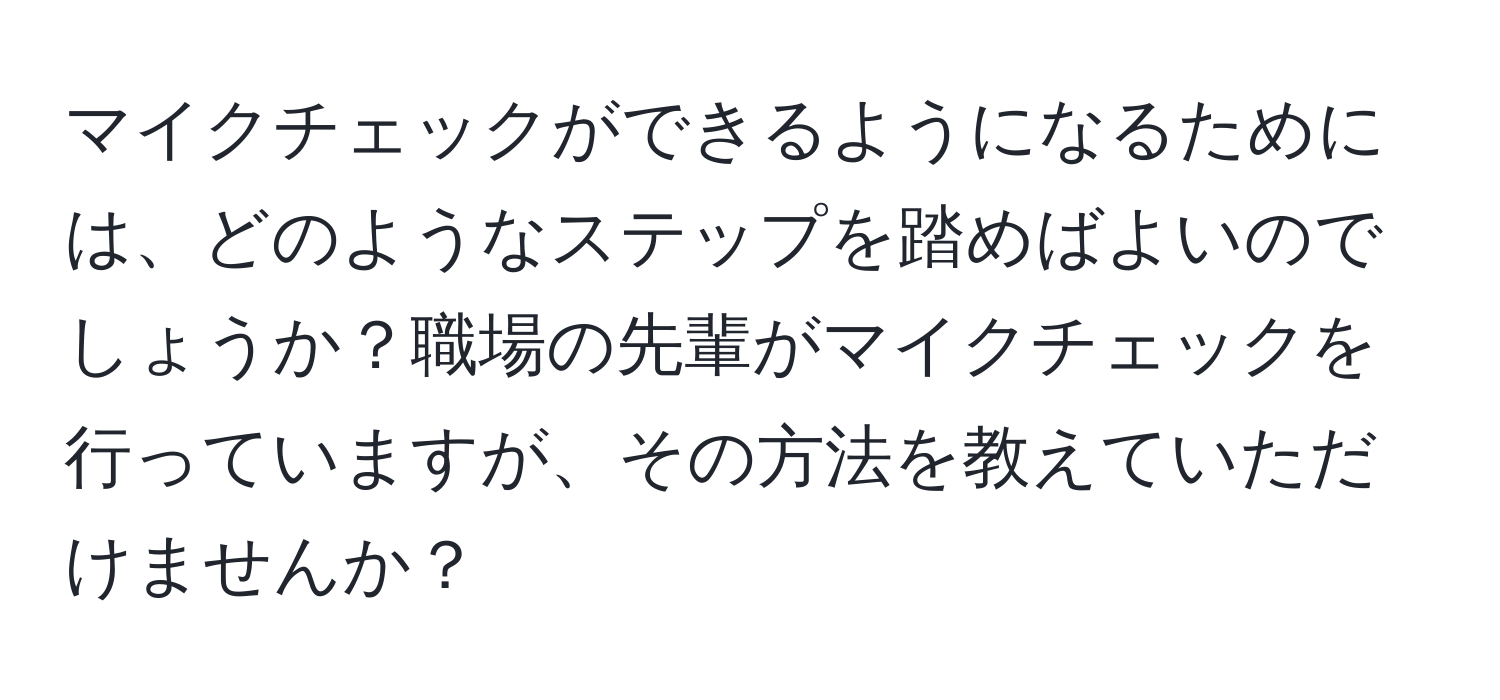 マイクチェックができるようになるためには、どのようなステップを踏めばよいのでしょうか？職場の先輩がマイクチェックを行っていますが、その方法を教えていただけませんか？