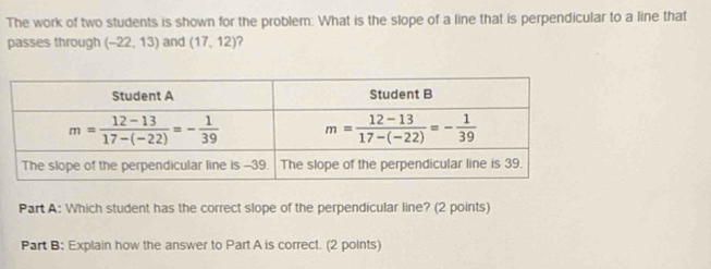 The work of two students is shown for the problem: What is the slope of a line that is perpendicular to a line that
passes through (-22,13) and (17,12) ?
Part A: Which student has the correct slope of the perpendicular line? (2 points)
Part B: Explain how the answer to Part A is correct. (2 points)