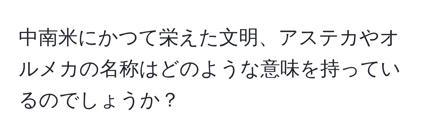 中南米にかつて栄えた文明、アステカやオルメカの名称はどのような意味を持っているのでしょうか？