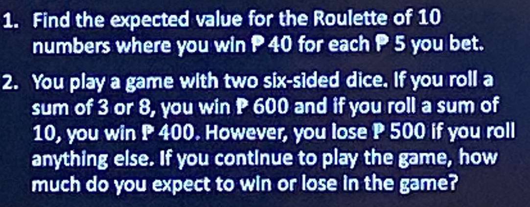 Find the expected value for the Roulette of 10
numbers where you win P 40 for each P 5 you bet. 
2. You play a game with two six-sided dice. If you roll a 
sum of 3 or 8, you win P 600 and if you roll a sum of
10, you win P 400. However, you lose P 500 if you roll 
anything else. If you continue to play the game, how 
much do you expect to win or lose in the game?